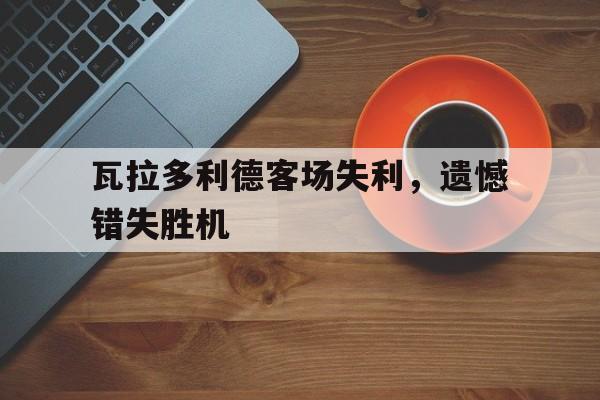 关于瓦拉多利德客场失利，遗憾错失胜机的信息